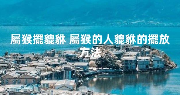 屬猴擺貔貅 屬猴的人貔貅的擺放方法